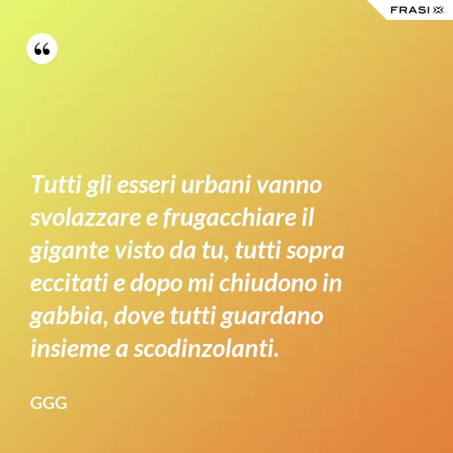 Tutti gli esseri urbani vanno svolazzare e frugacchiare il gigante visto da tu, tutti sopra eccitati e dopo mi chiudono in gabbia, dove tutti guardano insieme a scodinzolanti. - GGG