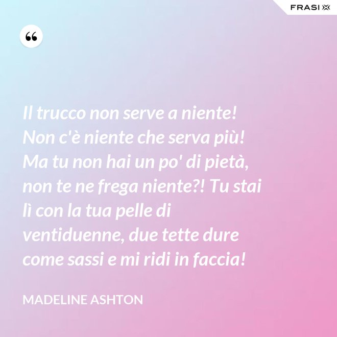 Il trucco non serve a niente! Non c'è niente che serva più! Ma tu non hai un po' di pietà, non te ne frega niente?! Tu stai lì con la tua pelle di ventiduenne, due tette dure come sassi e mi ridi in faccia! - Madeline Ashton