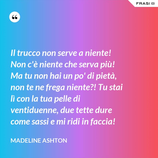 Il trucco non serve a niente! Non c'è niente che serva più! Ma tu non hai un po' di pietà, non te ne frega niente?! Tu stai lì con la tua pelle di ventiduenne, due tette dure come sassi e mi ridi in faccia! - Madeline Ashton