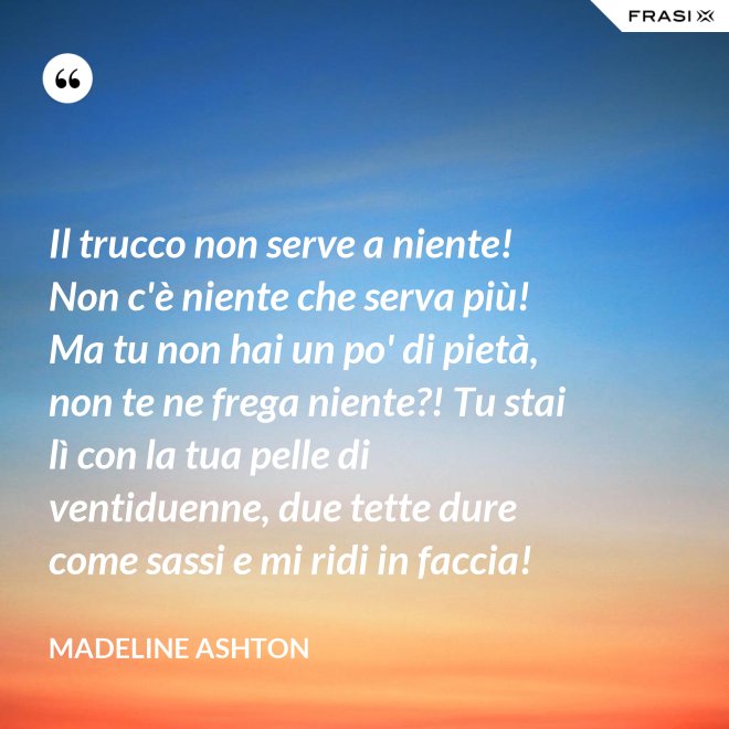 Il trucco non serve a niente! Non c'è niente che serva più! Ma tu non hai un po' di pietà, non te ne frega niente?! Tu stai lì con la tua pelle di ventiduenne, due tette dure come sassi e mi ridi in faccia! - Madeline Ashton