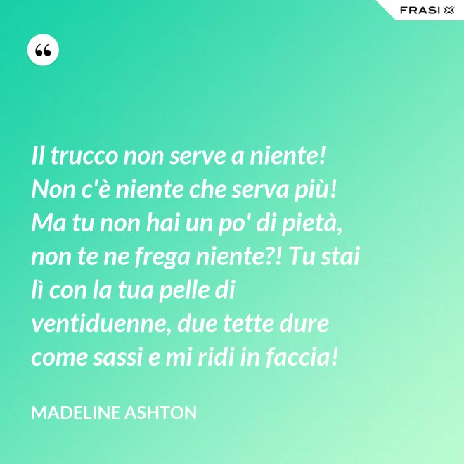 Il trucco non serve a niente! Non c'è niente che serva più! Ma tu non hai un po' di pietà, non te ne frega niente?! Tu stai lì con la tua pelle di ventiduenne, due tette dure come sassi e mi ridi in faccia! - Madeline Ashton