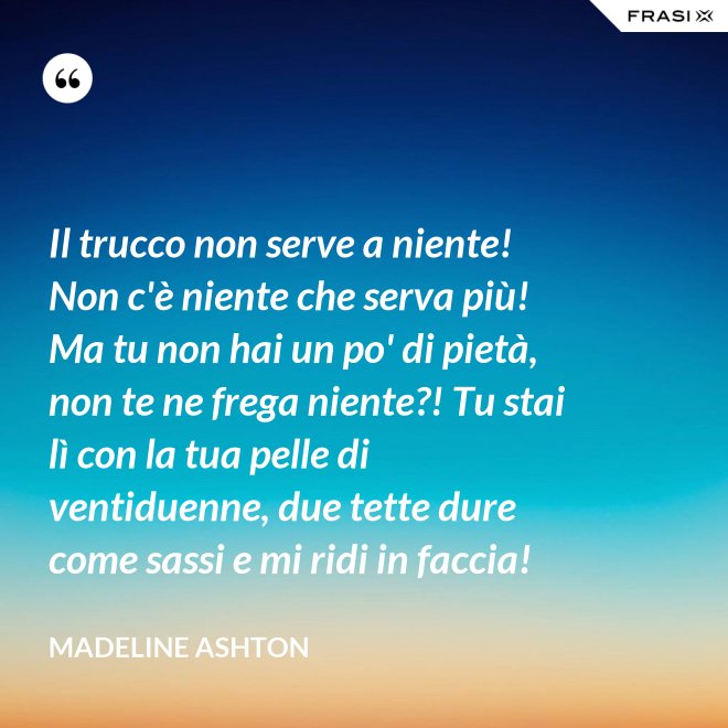 Il trucco non serve a niente! Non c'è niente che serva più! Ma tu non hai un po' di pietà, non te ne frega niente?! Tu stai lì con la tua pelle di ventiduenne, due tette dure come sassi e mi ridi in faccia! - Madeline Ashton