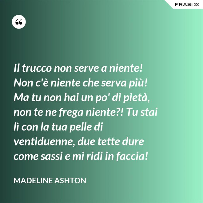 Il trucco non serve a niente! Non c'è niente che serva più! Ma tu non hai un po' di pietà, non te ne frega niente?! Tu stai lì con la tua pelle di ventiduenne, due tette dure come sassi e mi ridi in faccia! - Madeline Ashton