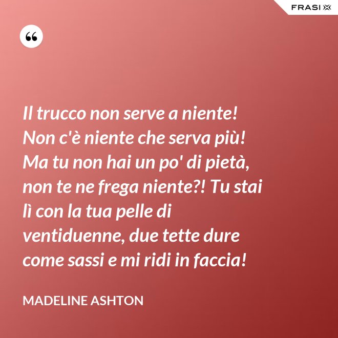 Il trucco non serve a niente! Non c'è niente che serva più! Ma tu non hai un po' di pietà, non te ne frega niente?! Tu stai lì con la tua pelle di ventiduenne, due tette dure come sassi e mi ridi in faccia! - Madeline Ashton