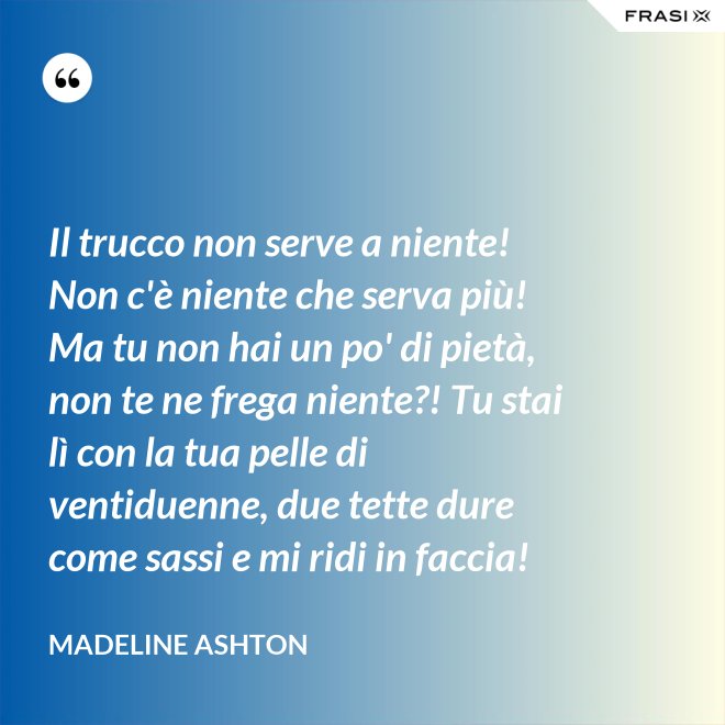 Il trucco non serve a niente! Non c'è niente che serva più! Ma tu non hai un po' di pietà, non te ne frega niente?! Tu stai lì con la tua pelle di ventiduenne, due tette dure come sassi e mi ridi in faccia! - Madeline Ashton