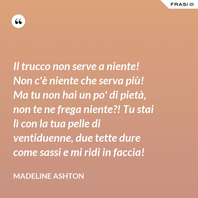 Il trucco non serve a niente! Non c'è niente che serva più! Ma tu non hai un po' di pietà, non te ne frega niente?! Tu stai lì con la tua pelle di ventiduenne, due tette dure come sassi e mi ridi in faccia! - Madeline Ashton