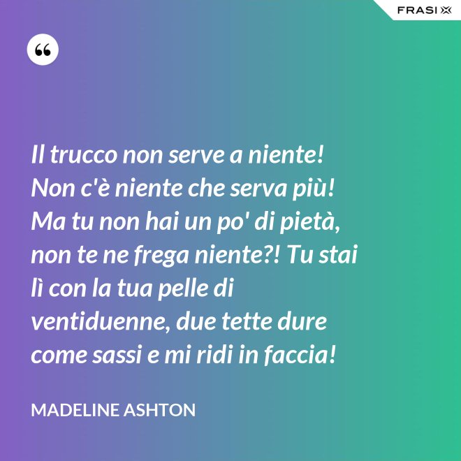 Il trucco non serve a niente! Non c'è niente che serva più! Ma tu non hai un po' di pietà, non te ne frega niente?! Tu stai lì con la tua pelle di ventiduenne, due tette dure come sassi e mi ridi in faccia! - Madeline Ashton