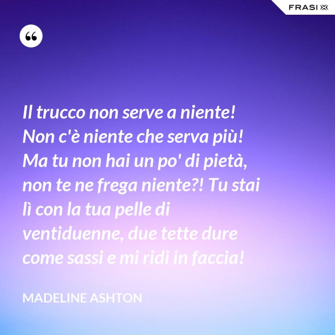 Il trucco non serve a niente! Non c'è niente che serva più! Ma tu non hai un po' di pietà, non te ne frega niente?! Tu stai lì con la tua pelle di ventiduenne, due tette dure come sassi e mi ridi in faccia! - Madeline Ashton