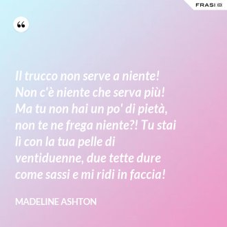 Il trucco non serve a niente! Non c'è niente che serva più! Ma tu non hai un po' di pietà, non te ne frega niente?! Tu stai lì con la tua pelle di ventiduenne, due tette dure come sassi e mi ridi in faccia! - Madeline Ashton