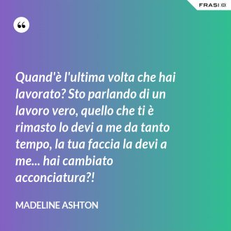 Quand'è l'ultima volta che hai lavorato? Sto parlando di un lavoro vero, quello che ti è rimasto lo devi a me da tanto tempo, la tua faccia la devi a me... hai cambiato acconciatura?! - Madeline Ashton