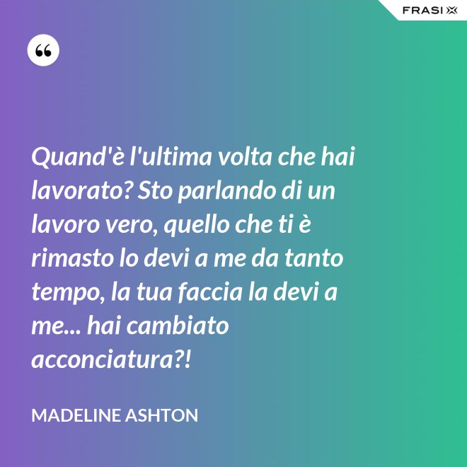 Quand'è l'ultima volta che hai lavorato? Sto parlando di un lavoro vero, quello che ti è rimasto lo devi a me da tanto tempo, la tua faccia la devi a me... hai cambiato acconciatura?! - Madeline Ashton
