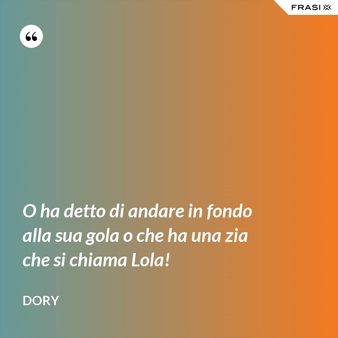 O ha detto di andare in fondo alla sua gola o che ha una zia che si chiama Lola! - Dory