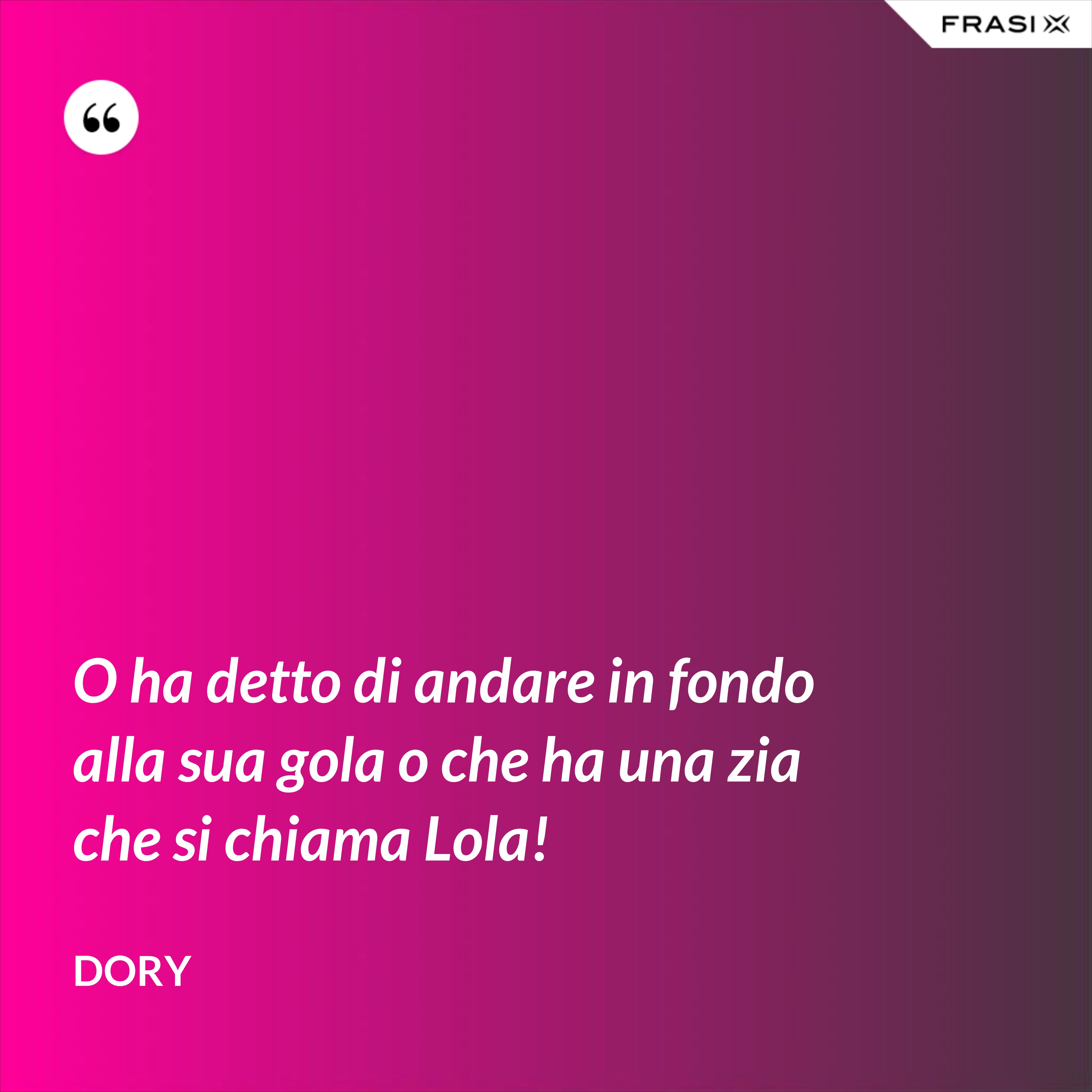 O ha detto di andare in fondo alla sua gola o che ha una zia che si chiama Lola! - Dory