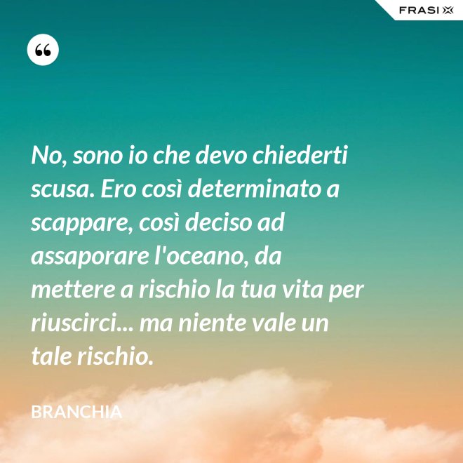 No, sono io che devo chiederti scusa. Ero così determinato a scappare, così deciso ad assaporare l'oceano, da mettere a rischio la tua vita per riuscirci... ma niente vale un tale rischio. - Branchia