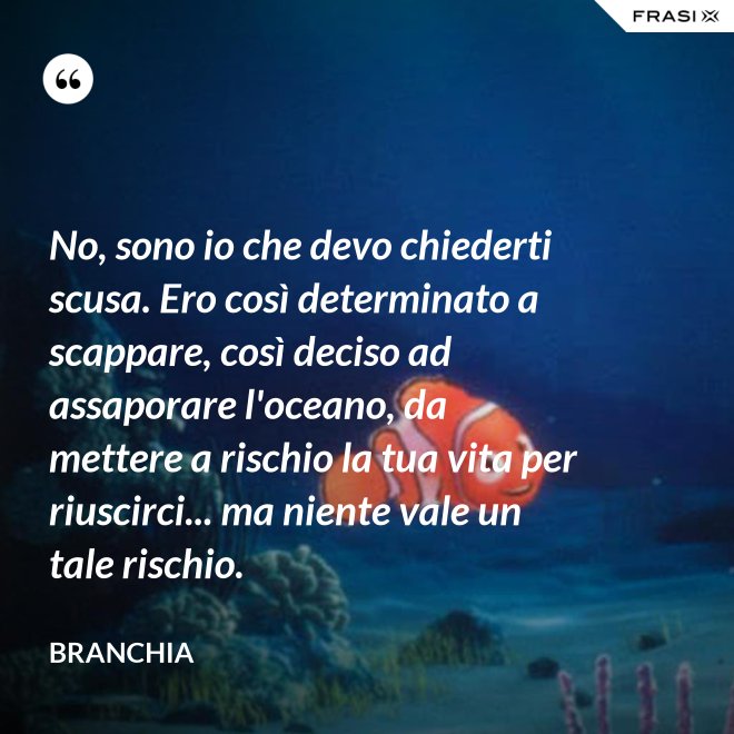No, sono io che devo chiederti scusa. Ero così determinato a scappare, così deciso ad assaporare l'oceano, da mettere a rischio la tua vita per riuscirci... ma niente vale un tale rischio. - Branchia