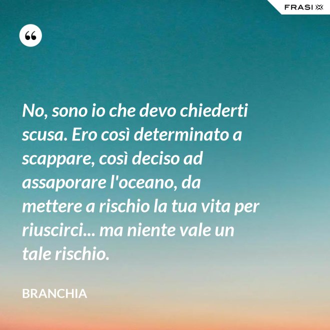 No, sono io che devo chiederti scusa. Ero così determinato a scappare, così deciso ad assaporare l'oceano, da mettere a rischio la tua vita per riuscirci... ma niente vale un tale rischio. - Branchia