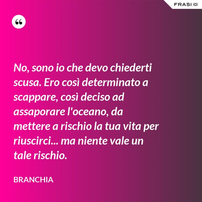 No, sono io che devo chiederti scusa. Ero così determinato a scappare, così deciso ad assaporare l'oceano, da mettere a rischio la tua vita per riuscirci... ma niente vale un tale rischio. - Branchia