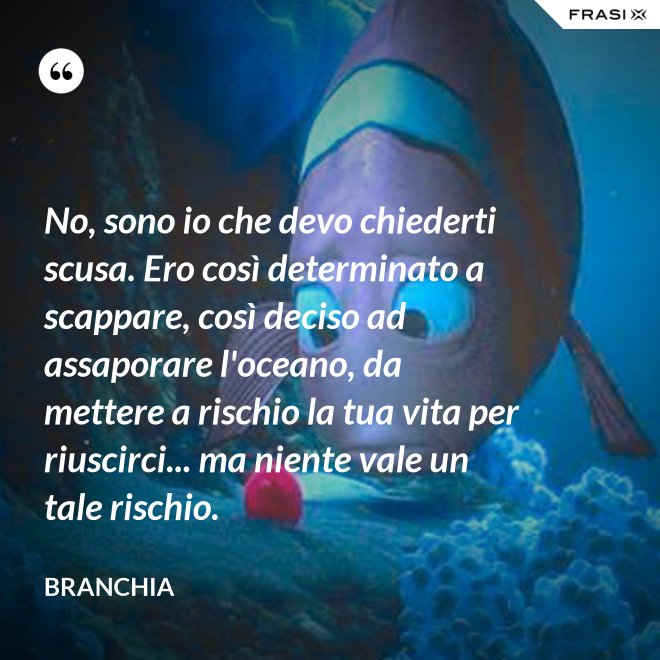 No, sono io che devo chiederti scusa. Ero così determinato a scappare, così deciso ad assaporare l'oceano, da mettere a rischio la tua vita per riuscirci... ma niente vale un tale rischio. - Branchia
