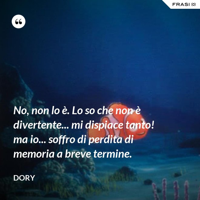 No, non lo è. Lo so che non è divertente... mi dispiace tanto! ma io... soffro di perdita di memoria a breve termine. - Dory