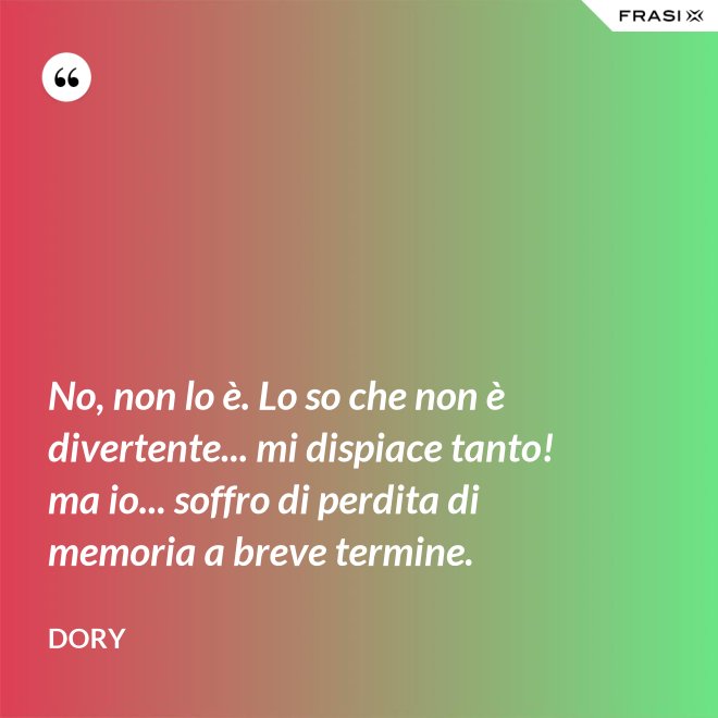 No, non lo è. Lo so che non è divertente... mi dispiace tanto! ma io... soffro di perdita di memoria a breve termine. - Dory