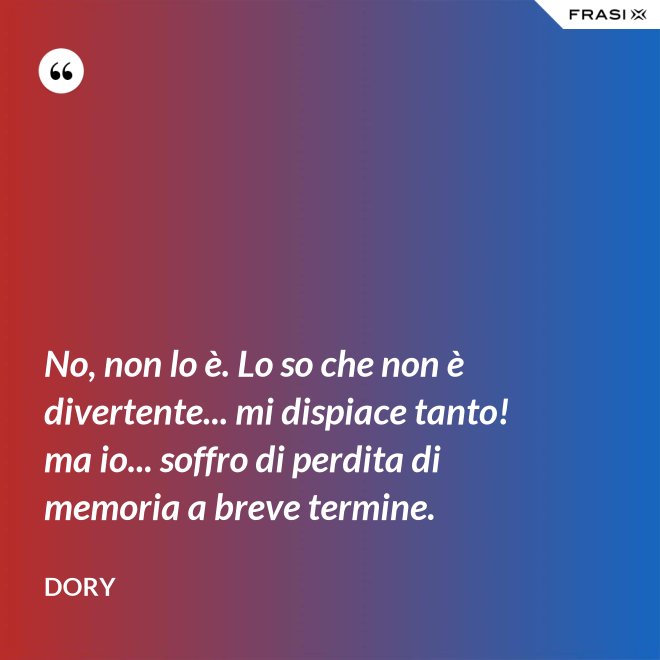 No, non lo è. Lo so che non è divertente... mi dispiace tanto! ma io... soffro di perdita di memoria a breve termine. - Dory
