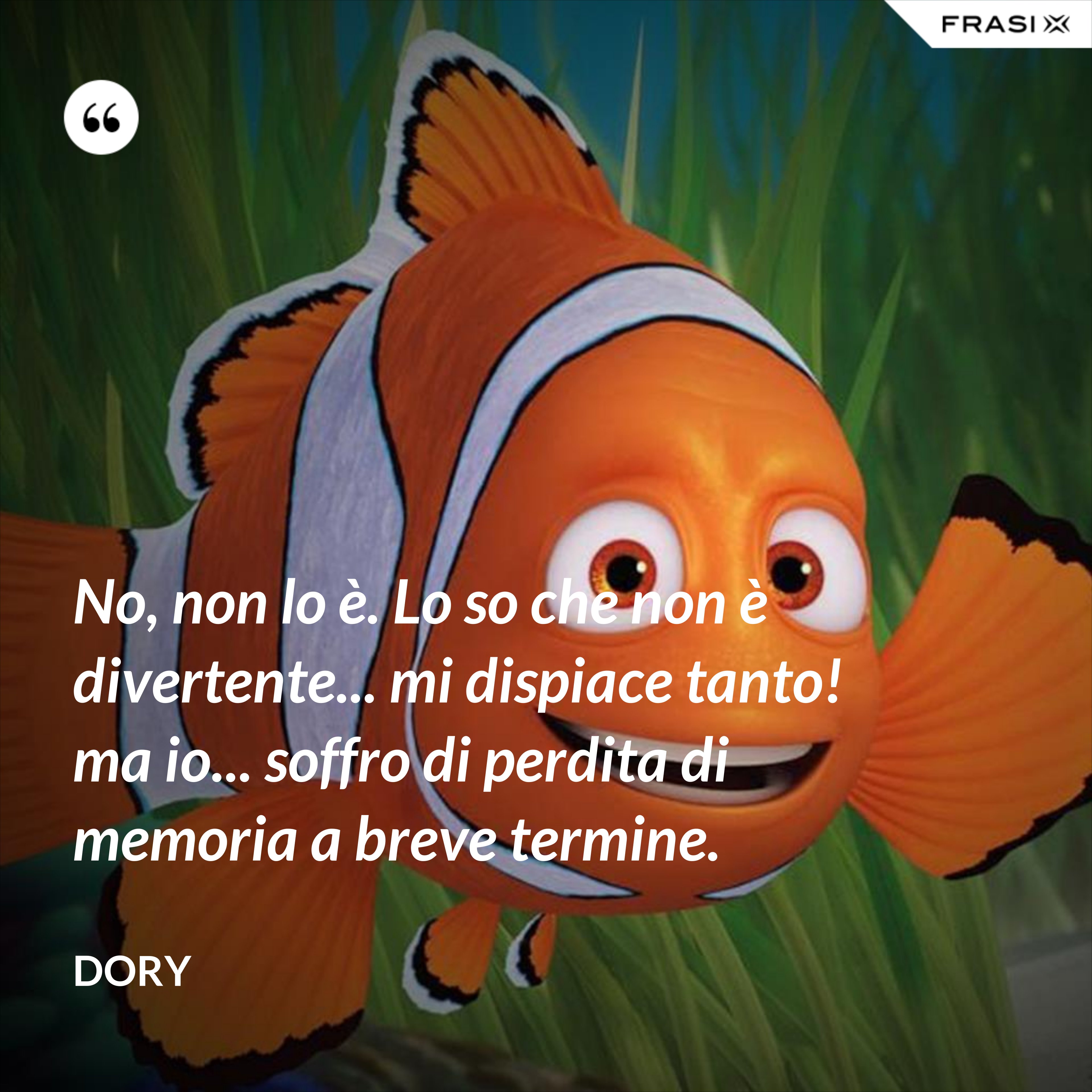 No, non lo è. Lo so che non è divertente... mi dispiace tanto! ma io... soffro di perdita di memoria a breve termine. - Dory
