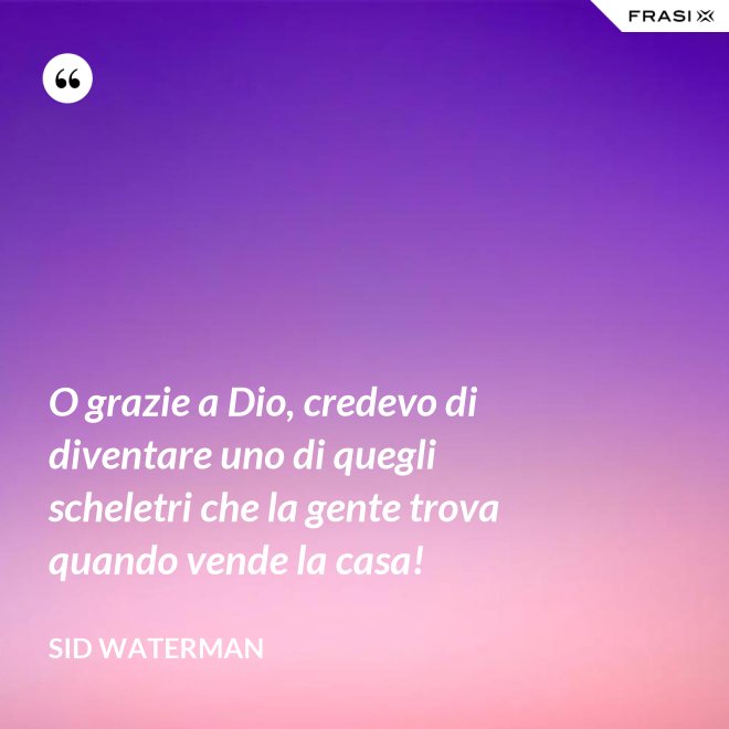 O grazie a Dio, credevo di diventare uno di quegli scheletri che la gente trova quando vende la casa! - Sid Waterman