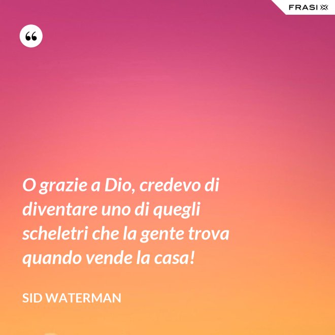 O grazie a Dio, credevo di diventare uno di quegli scheletri che la gente trova quando vende la casa! - Sid Waterman