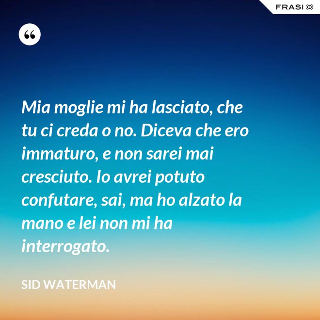 Mia moglie mi ha lasciato, che tu ci creda o no. Diceva che ero immaturo, e non sarei mai cresciuto. Io avrei potuto confutare, sai, ma ho alzato la mano e lei non mi ha interrogato. - Sid Waterman
