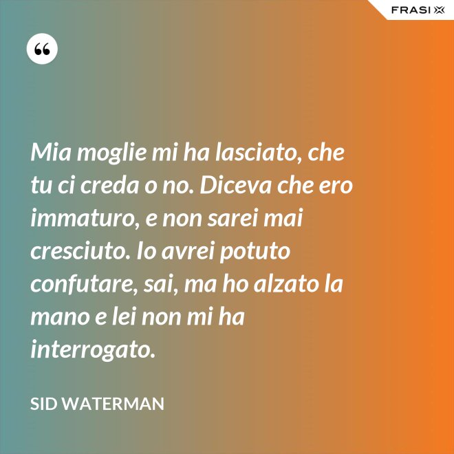 Mia moglie mi ha lasciato, che tu ci creda o no. Diceva che ero immaturo, e non sarei mai cresciuto. Io avrei potuto confutare, sai, ma ho alzato la mano e lei non mi ha interrogato. - Sid Waterman