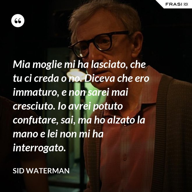 Mia moglie mi ha lasciato, che tu ci creda o no. Diceva che ero immaturo, e non sarei mai cresciuto. Io avrei potuto confutare, sai, ma ho alzato la mano e lei non mi ha interrogato. - Sid Waterman