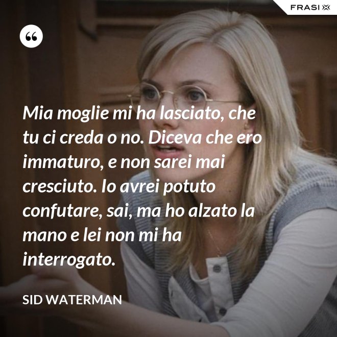 Mia moglie mi ha lasciato, che tu ci creda o no. Diceva che ero immaturo, e non sarei mai cresciuto. Io avrei potuto confutare, sai, ma ho alzato la mano e lei non mi ha interrogato. - Sid Waterman