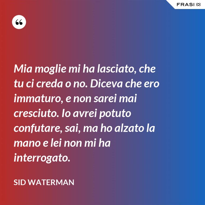 Mia moglie mi ha lasciato, che tu ci creda o no. Diceva che ero immaturo, e non sarei mai cresciuto. Io avrei potuto confutare, sai, ma ho alzato la mano e lei non mi ha interrogato. - Sid Waterman