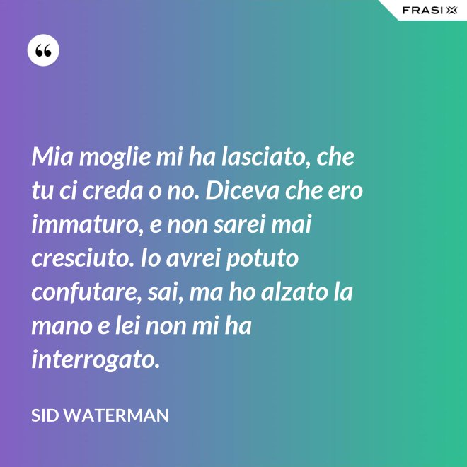 Mia moglie mi ha lasciato, che tu ci creda o no. Diceva che ero immaturo, e non sarei mai cresciuto. Io avrei potuto confutare, sai, ma ho alzato la mano e lei non mi ha interrogato. - Sid Waterman