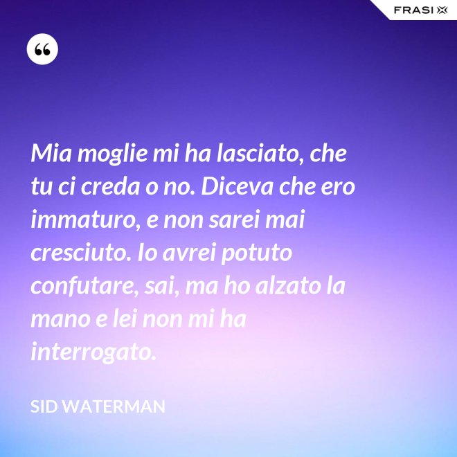 Mia moglie mi ha lasciato, che tu ci creda o no. Diceva che ero immaturo, e non sarei mai cresciuto. Io avrei potuto confutare, sai, ma ho alzato la mano e lei non mi ha interrogato. - Sid Waterman