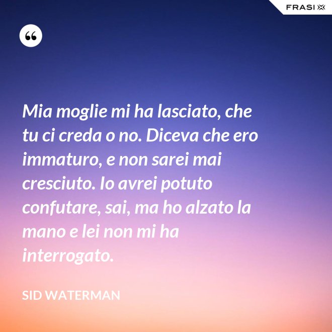 Mia moglie mi ha lasciato, che tu ci creda o no. Diceva che ero immaturo, e non sarei mai cresciuto. Io avrei potuto confutare, sai, ma ho alzato la mano e lei non mi ha interrogato. - Sid Waterman