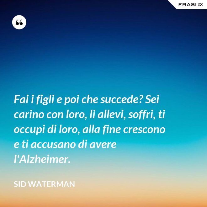 Fai i figli e poi che succede? Sei carino con loro, li allevi, soffri, ti occupi di loro, alla fine crescono e ti accusano di avere l'Alzheimer. - Sid Waterman