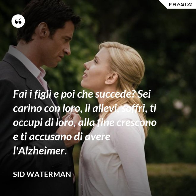 Fai i figli e poi che succede? Sei carino con loro, li allevi, soffri, ti occupi di loro, alla fine crescono e ti accusano di avere l'Alzheimer. - Sid Waterman