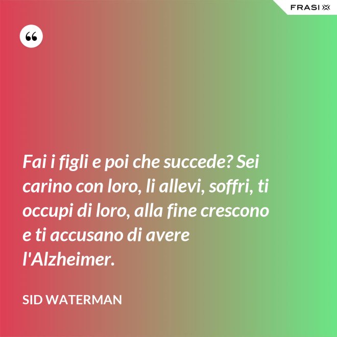Fai i figli e poi che succede? Sei carino con loro, li allevi, soffri, ti occupi di loro, alla fine crescono e ti accusano di avere l'Alzheimer. - Sid Waterman