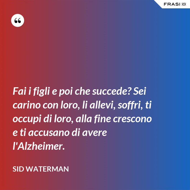 Fai i figli e poi che succede? Sei carino con loro, li allevi, soffri, ti occupi di loro, alla fine crescono e ti accusano di avere l'Alzheimer. - Sid Waterman