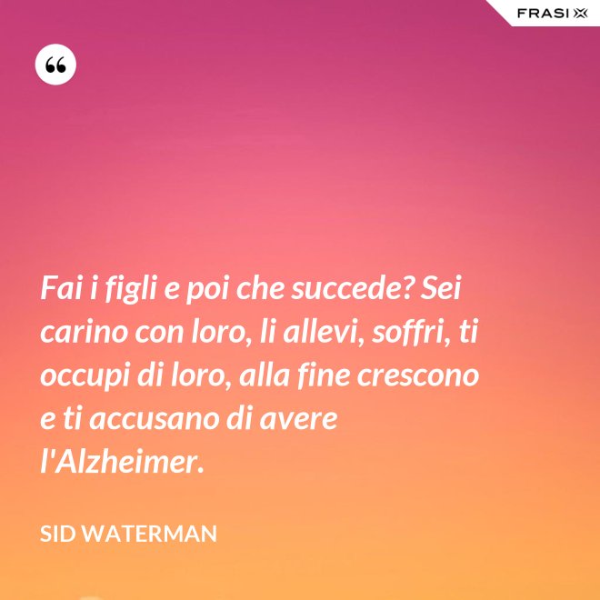 Fai i figli e poi che succede? Sei carino con loro, li allevi, soffri, ti occupi di loro, alla fine crescono e ti accusano di avere l'Alzheimer. - Sid Waterman