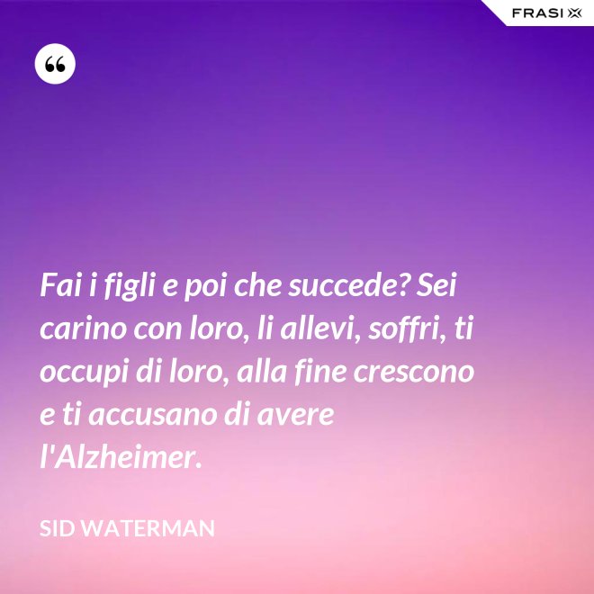 Fai i figli e poi che succede? Sei carino con loro, li allevi, soffri, ti occupi di loro, alla fine crescono e ti accusano di avere l'Alzheimer. - Sid Waterman