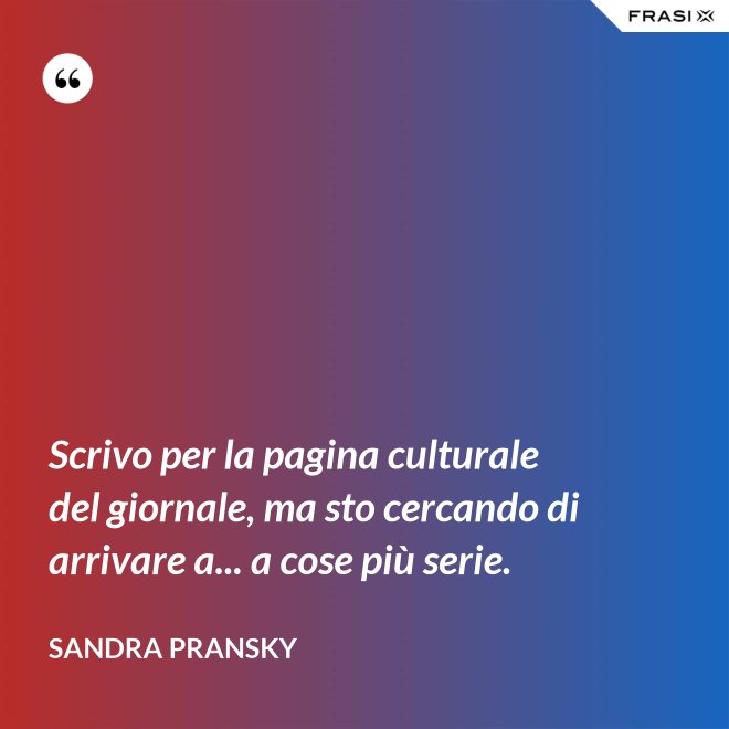 Scrivo per la pagina culturale del giornale, ma sto cercando di arrivare a... a cose più serie. - Sandra Pransky