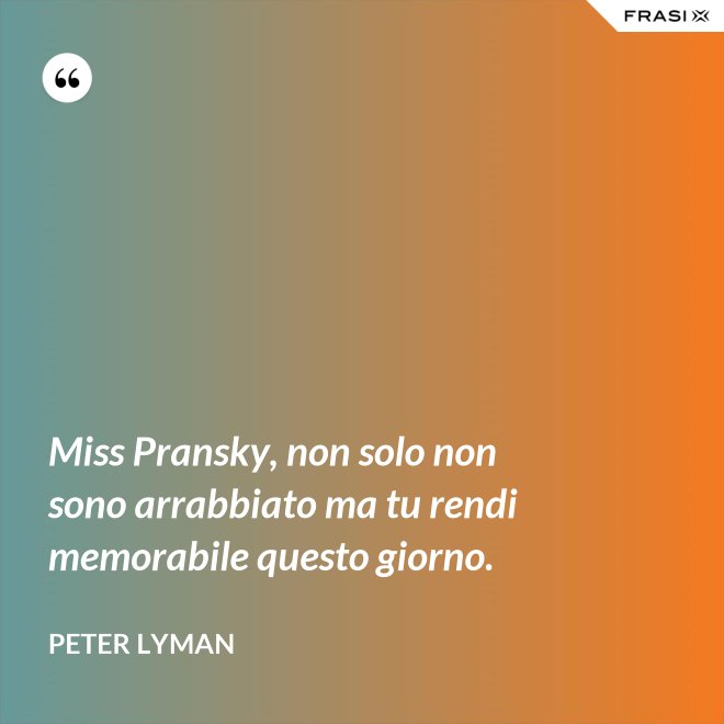 Miss Pransky, non solo non sono arrabbiato ma tu rendi memorabile questo giorno. - Peter Lyman