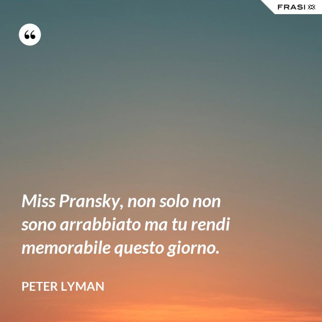 Miss Pransky, non solo non sono arrabbiato ma tu rendi memorabile questo giorno. - Peter Lyman