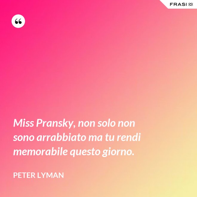 Miss Pransky, non solo non sono arrabbiato ma tu rendi memorabile questo giorno. - Peter Lyman