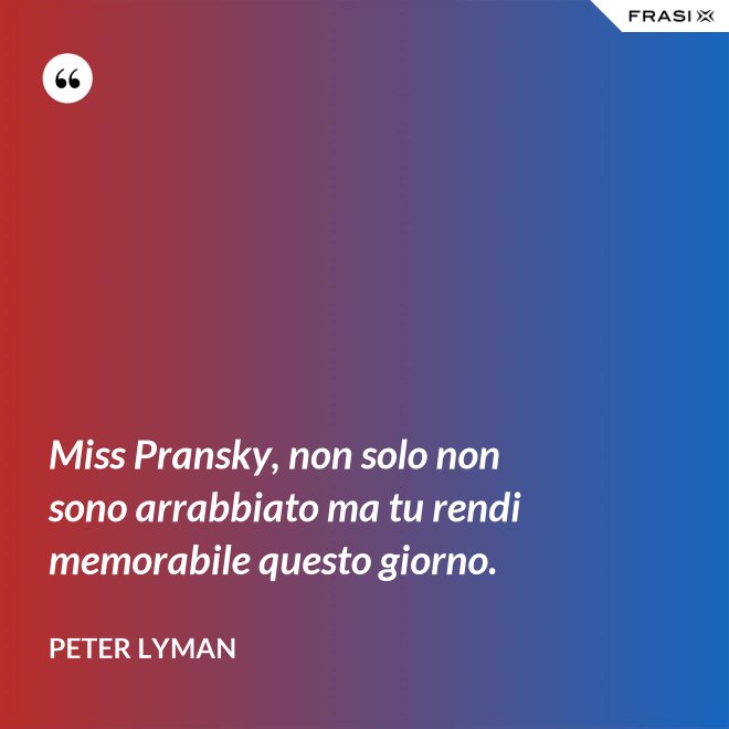 Miss Pransky, non solo non sono arrabbiato ma tu rendi memorabile questo giorno. - Peter Lyman