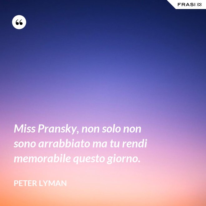 Miss Pransky, non solo non sono arrabbiato ma tu rendi memorabile questo giorno. - Peter Lyman