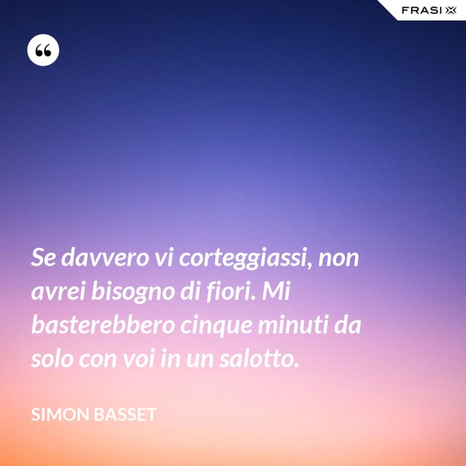 Se davvero vi corteggiassi, non avrei bisogno di fiori. Mi basterebbero cinque minuti da solo con voi in un salotto. - Simon Basset