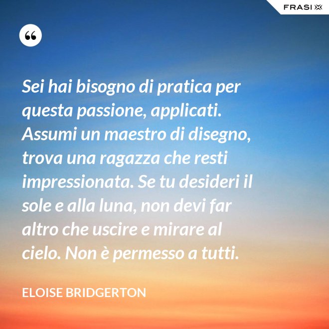 Sei hai bisogno di pratica per questa passione, applicati. Assumi un maestro di disegno, trova una ragazza che resti impressionata. Se tu desideri il sole e alla luna, non devi far altro che uscire e mirare al cielo. Non è permesso a tutti. - Eloise Bridgerton